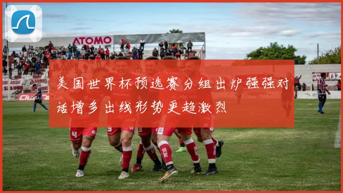 美国世界杯预选赛分组出炉强强对话增多出线形势更趋激烈