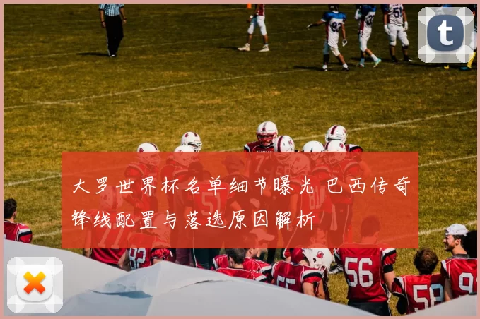 大罗世界杯名单细节曝光 巴西传奇锋线配置与落选原因解析