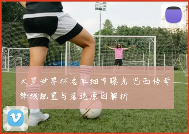 大罗世界杯名单细节曝光 巴西传奇锋线配置与落选原因解析