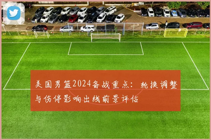 美国男篮2024备战重点:轮换调整与伤停影响出线前景评估