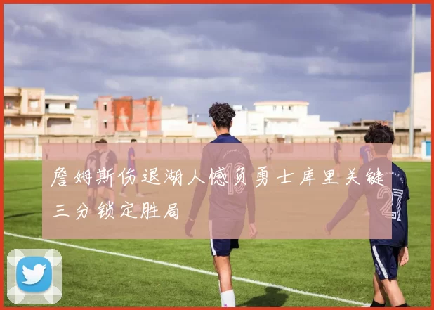 詹姆斯伤退湖人憾负勇士库里关键三分锁定胜局