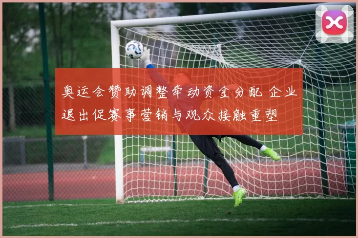 奥运会赞助调整牵动资金分配 企业退出促赛事营销与观众接触重塑