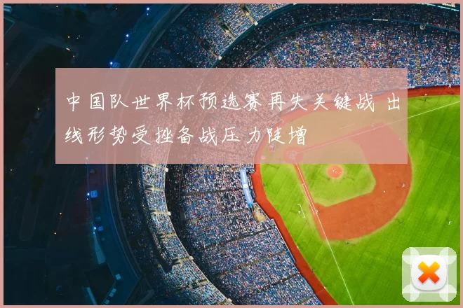 中国队世界杯预选赛再失关键战 出线形势受挫备战压力陡增