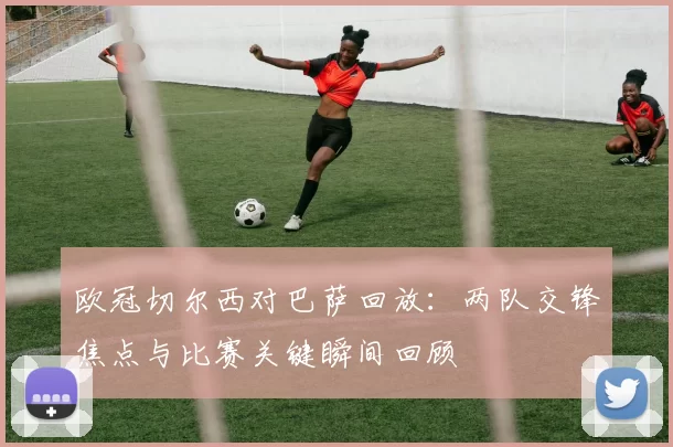 欧冠切尔西对巴萨回放：两队交锋焦点与比赛关键瞬间回顾