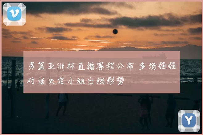 男篮亚洲杯直播赛程公布 多场强强对话决定小组出线形势