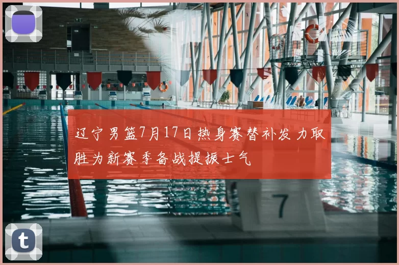 辽宁男篮7月17日热身赛替补发力取胜为新赛季备战提振士气