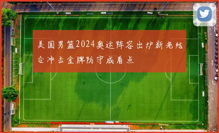 美国男篮2024奥运阵容出炉新老结合冲击金牌防守成看点