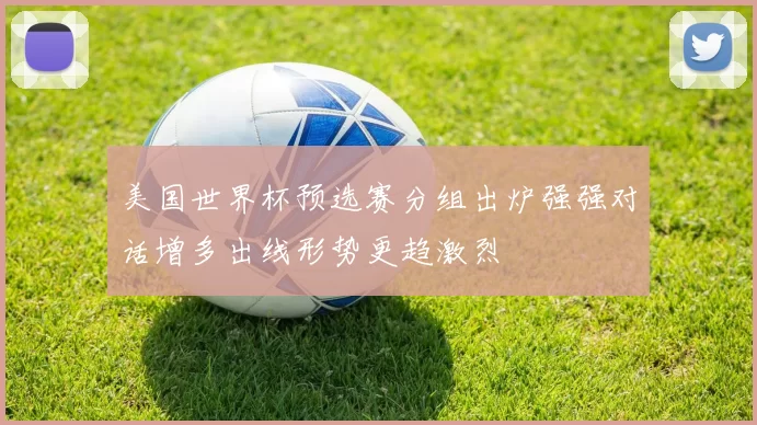 美国世界杯预选赛分组出炉强强对话增多出线形势更趋激烈