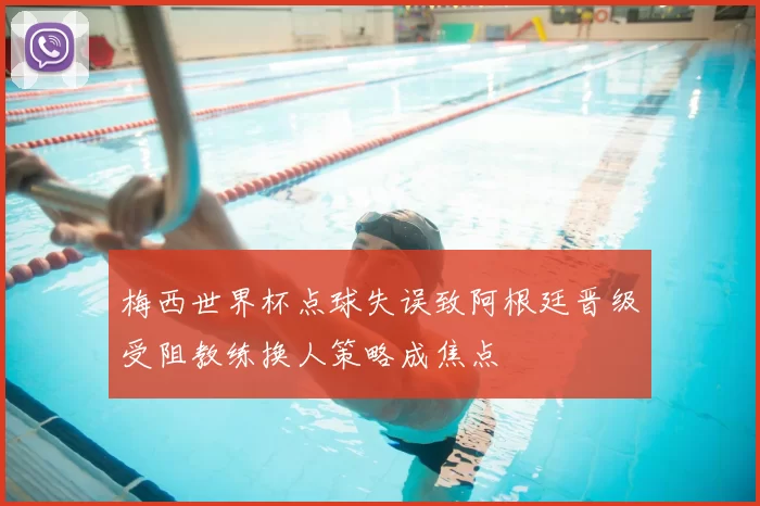 梅西世界杯点球失误致阿根廷晋级受阻教练换人策略成焦点