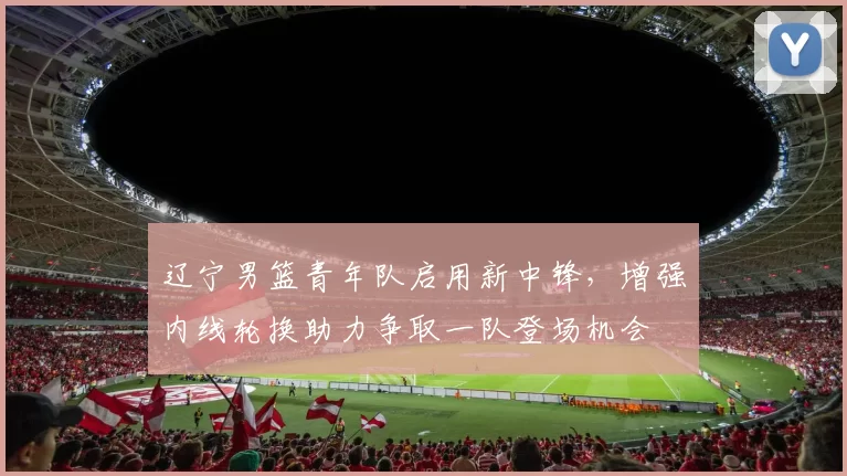 辽宁男篮青年队启用新中锋,增强内线轮换助力争取一队登场机会