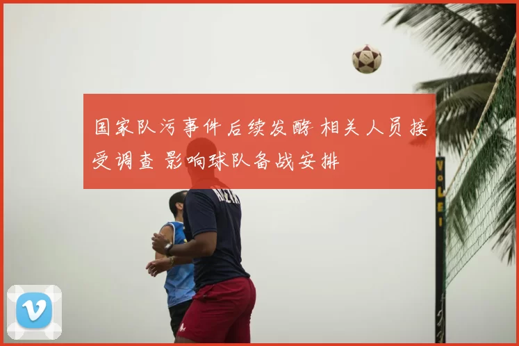 国家队污事件后续发酵 相关人员接受调查 影响球队备战安排