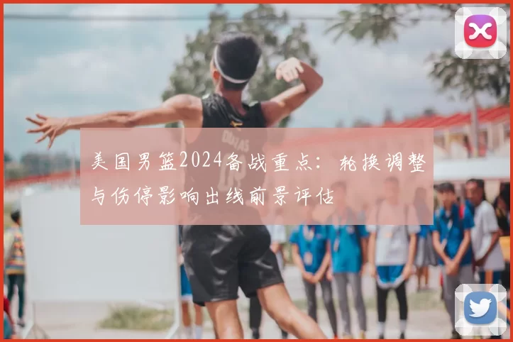 美国男篮2024备战重点:轮换调整与伤停影响出线前景评估