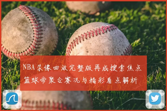 NBA录像回放完整版再成搜索焦点 篮球帝聚合赛况与精彩看点解析