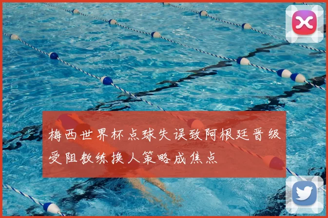 梅西世界杯点球失误致阿根廷晋级受阻教练换人策略成焦点