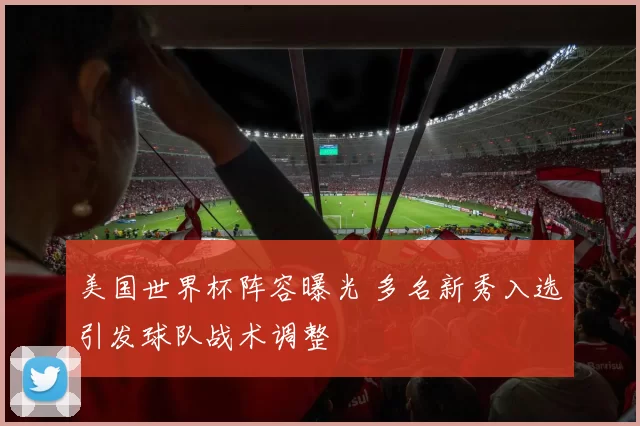美国世界杯阵容曝光 多名新秀入选引发球队战术调整