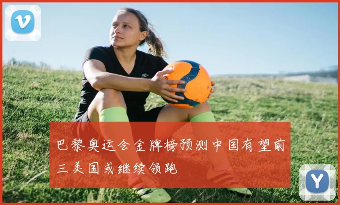 巴黎奥运会金牌榜预测中国有望前三美国或继续领跑