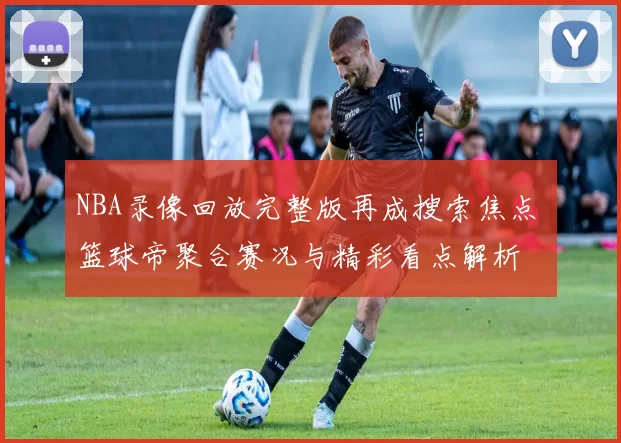 NBA录像回放完整版再成搜索焦点 篮球帝聚合赛况与精彩看点解析