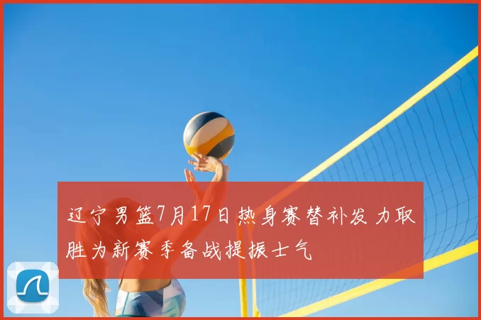 辽宁男篮7月17日热身赛替补发力取胜为新赛季备战提振士气