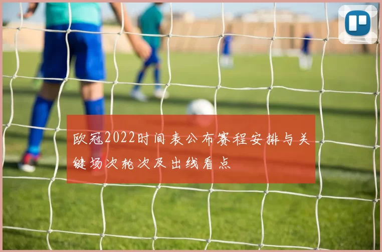 欧冠2022时间表公布赛程安排与关键场次轮次及出线看点