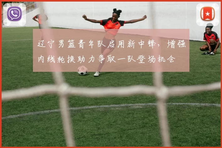 辽宁男篮青年队启用新中锋,增强内线轮换助力争取一队登场机会